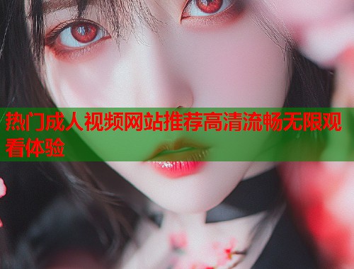 热门成人视频网站推荐高清流畅无限观看体验