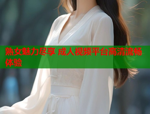 熟女魅力尽享 成人视频平台高清流畅体验