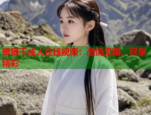 狠狠干成人在线视频：激情无限，尽享精彩