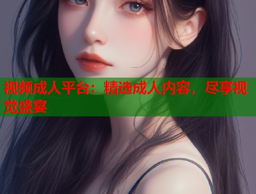 视频成人平台：精选成人内容，尽享视觉盛宴
