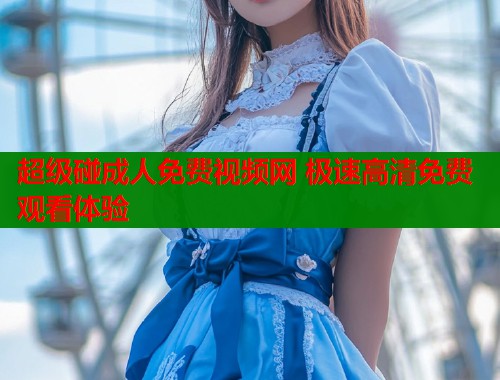 超级碰成人免费视频网 极速高清免费观看体验
