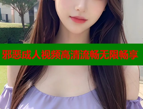 邪恶成人视频高清流畅无限畅享