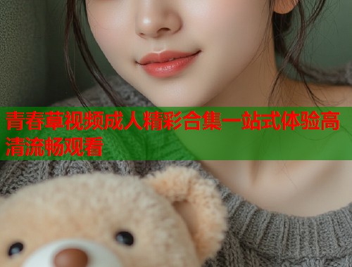 青春草视频成人精彩合集一站式体验高清流畅观看