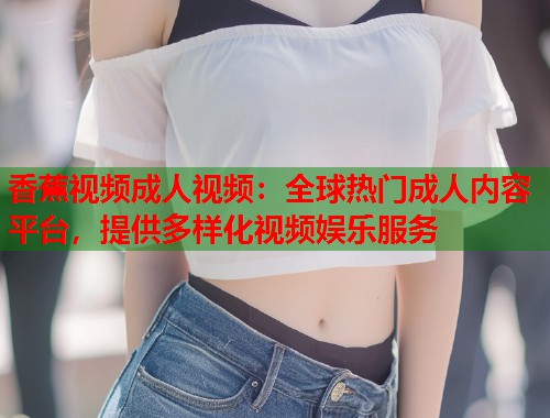 香蕉视频成人视频：全球热门成人内容平台，提供多样化视频娱乐服务