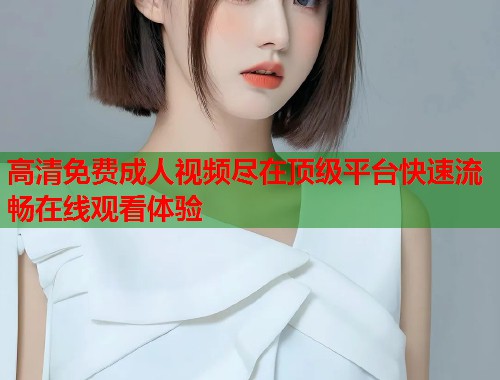 高清免费成人视频尽在顶级平台快速流畅在线观看体验