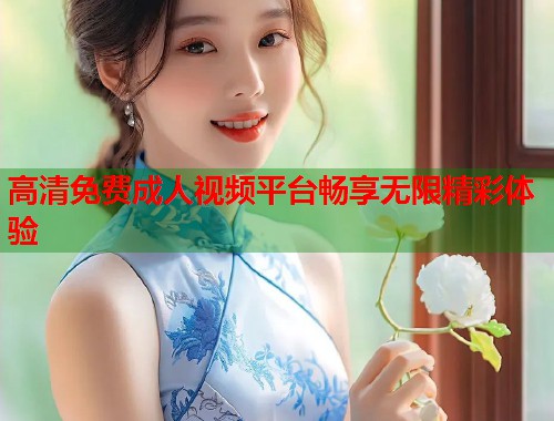 高清免费成人视频平台畅享无限精彩体验
