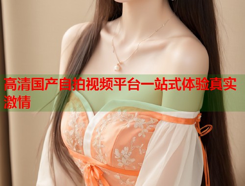 高清国产自拍视频平台一站式体验真实激情