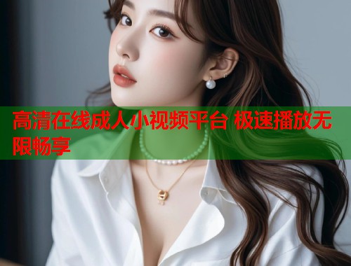 高清在线成人小视频平台 极速播放无限畅享
