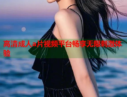 高清成人a片视频平台畅享无限刺激体验