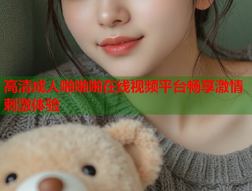 高清成人啪啪啪在线视频平台畅享激情刺激体验