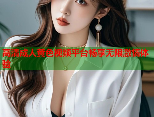 高清成人黄色视频平台畅享无限激情体验