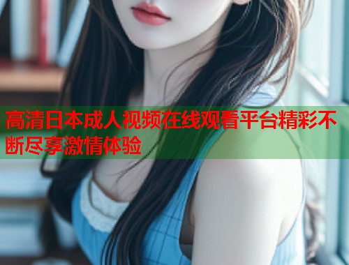 高清日本成人视频在线观看平台精彩不断尽享激情体验