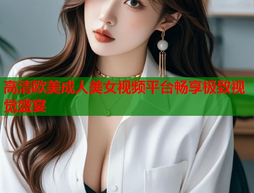 高清欧美成人美女视频平台畅享极致视觉盛宴