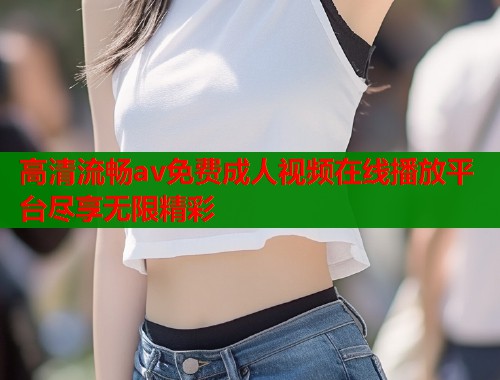 高清流畅av免费成人视频在线播放平台尽享无限精彩