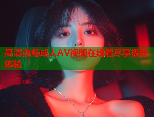 高清流畅成人AV视频在线看尽享极致体验