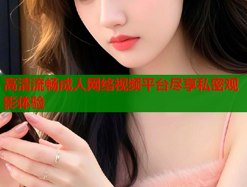 高清流畅成人网络视频平台尽享私密观影体验