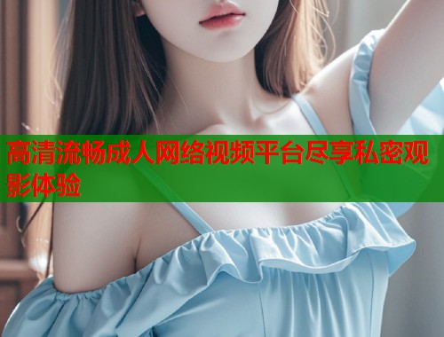 高清流畅成人网络视频平台尽享私密观影体验