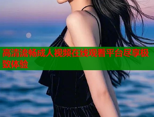 高清流畅成人视频在线观看平台尽享极致体验