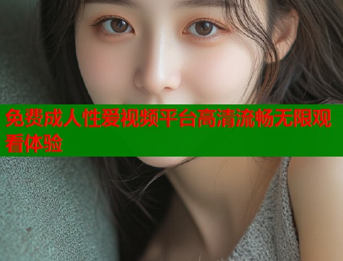 免费成人性爱视频平台高清流畅无限观看体验