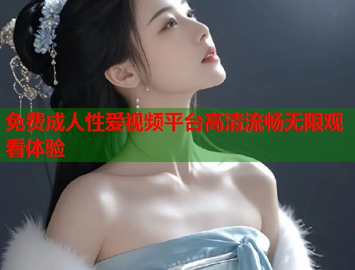 免费成人性爱视频平台高清流畅无限观看体验