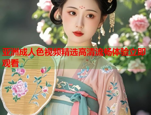 亚洲成人色视频精选高清流畅体验立即观看