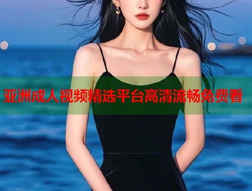 亚洲成人视频精选平台高清流畅免费看