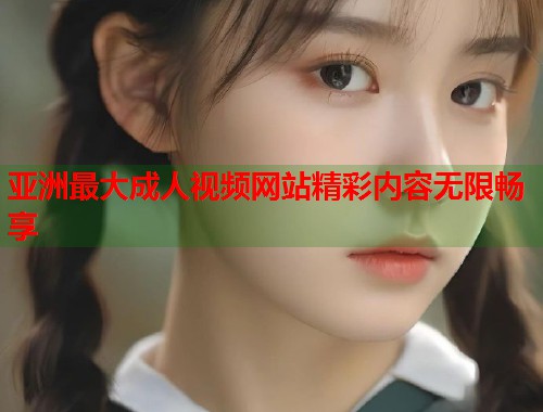 亚洲最大成人视频网站精彩内容无限畅享