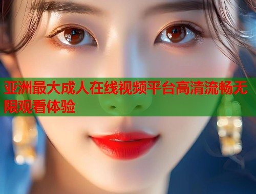 亚洲最大成人在线视频平台高清流畅无限观看体验