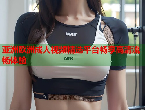 亚洲欧洲成人视频精选平台畅享高清流畅体验