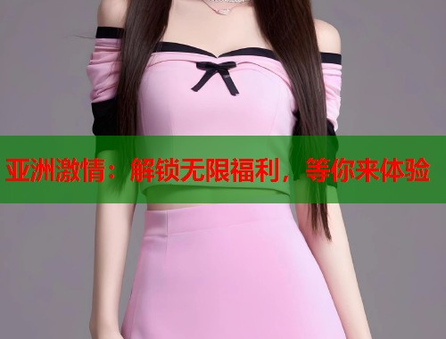亚洲激情：解锁无限福利，等你来体验