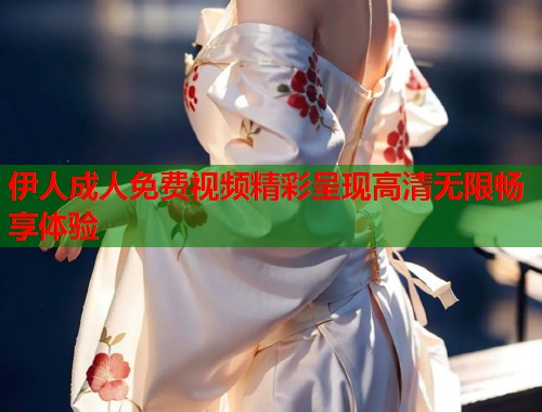 伊人成人免费视频精彩呈现高清无限畅享体验