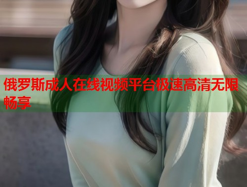 俄罗斯成人在线视频平台极速高清无限畅享