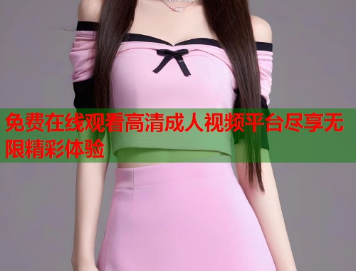 免费在线观看高清成人视频平台尽享无限精彩体验