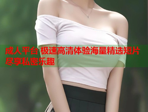 成人平台 极速高清体验海量精选短片尽享私密乐趣