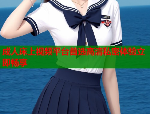 成人床上视频平台首选高清私密体验立即畅享