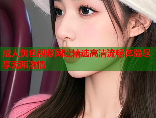 成人黄色视频网址精选高清流畅体验尽享无限激情