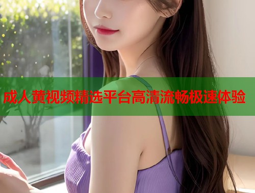 成人黄视频精选平台高清流畅极速体验