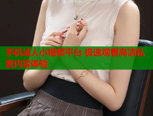 手机成人小视频平台 极速观看高清私密内容体验