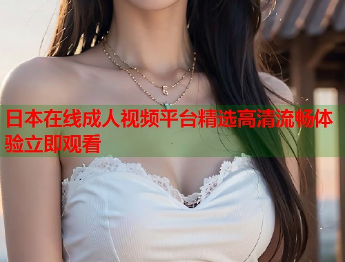 日本在线成人视频平台精选高清流畅体验立即观看