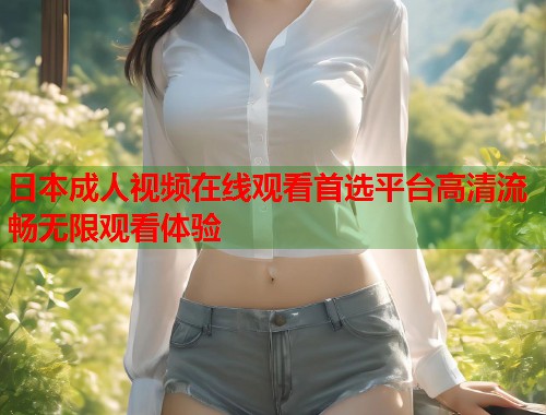 日本成人视频在线观看首选平台高清流畅无限观看体验