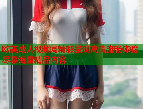 欧美成人视频网精彩呈现高清流畅体验尽享海量精品内容