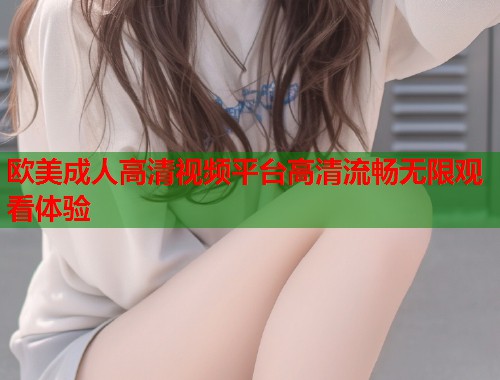 欧美成人高清视频平台高清流畅无限观看体验
