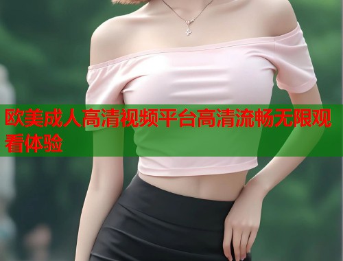 欧美成人高清视频平台高清流畅无限观看体验