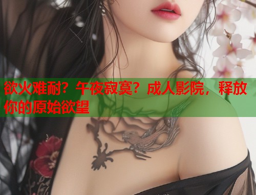 欲火难耐？午夜寂寞？成人影院，释放你的原始欲望