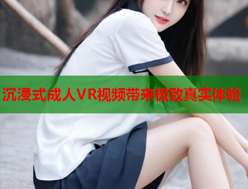 沉浸式成人VR视频带来极致真实体验