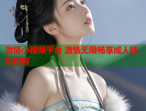 激情小视频平台 激情无限畅享成人精彩内容