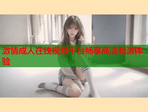 激情成人在线视频平台畅享高清刺激体验
