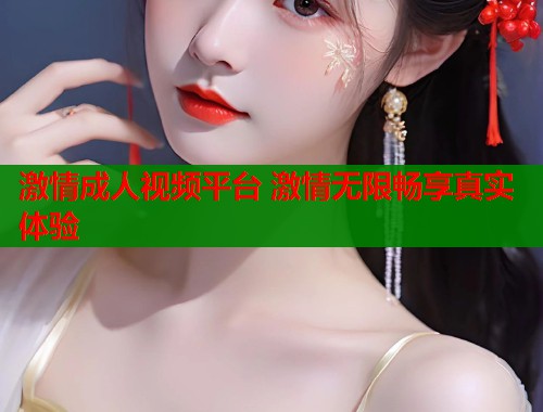 激情成人视频平台 激情无限畅享真实体验