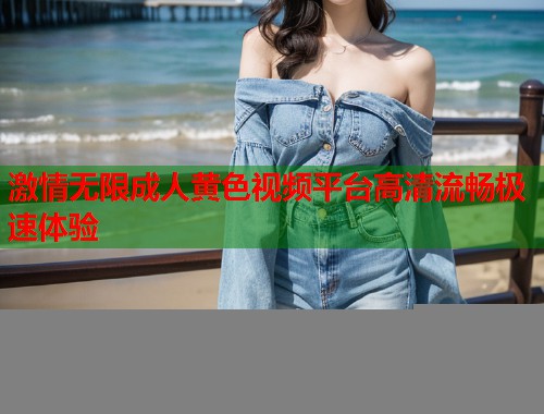 激情无限成人黄色视频平台高清流畅极速体验