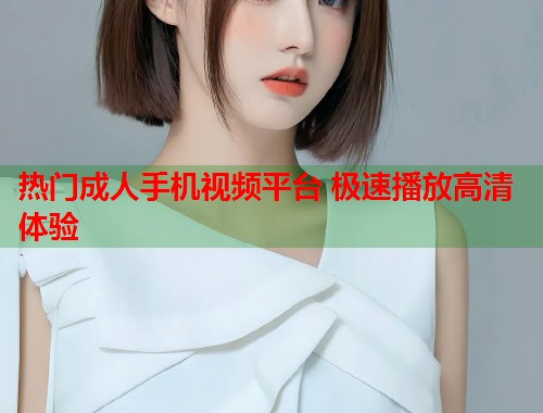热门成人手机视频平台 极速播放高清体验